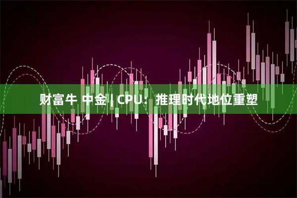财富牛 中金 | CPU：推理时代地位重塑