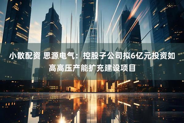 小散配资 思源电气：控股子公司拟6亿元投资如高高压产能扩充建设项目