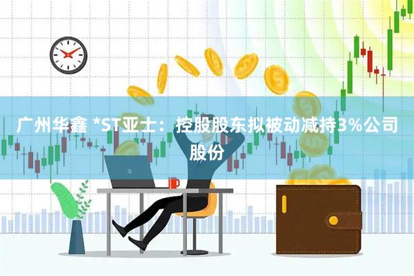 广州华鑫 *ST亚士：控股股东拟被动减持3%公司股份