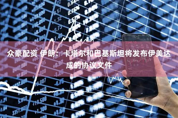 众豪配资 伊朗：卡塔尔和巴基斯坦将发布伊美达成的协议文件