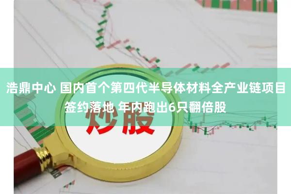 浩鼎中心 国内首个第四代半导体材料全产业链项目签约落地 年内跑出6只翻倍股