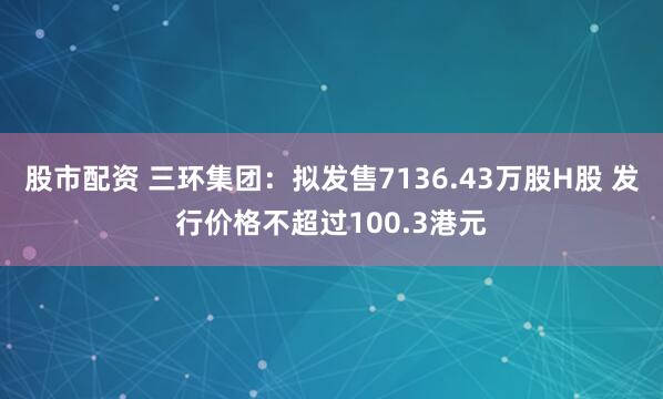 股市配资 三环集团：拟发售7136.43万股H股 发行价格不超过100.3港元