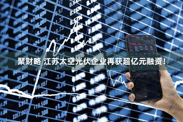 聚财略 江苏太空光伏企业再获超亿元融资！