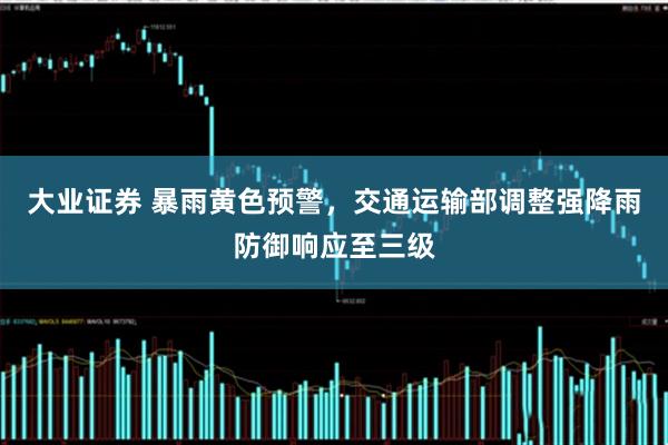 大业证券 暴雨黄色预警，交通运输部调整强降雨防御响应至三级