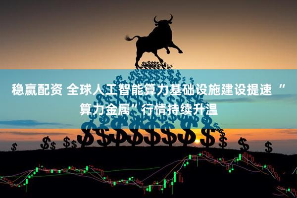 稳赢配资 全球人工智能算力基础设施建设提速 “算力金属”行情持续升温