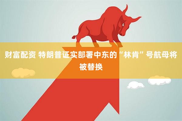 财富配资 特朗普证实部署中东的“林肯”号航母将被替换